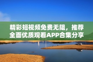 精彩短视频免费无阻，推荐全面优质观看APP合集分享