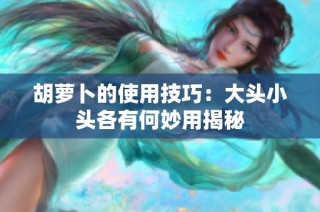 胡萝卜的使用技巧：大头小头各有何妙用揭秘