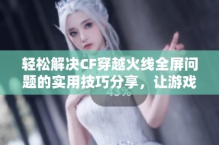 轻松解决CF穿越火线全屏问题的实用技巧分享，让游戏更畅快