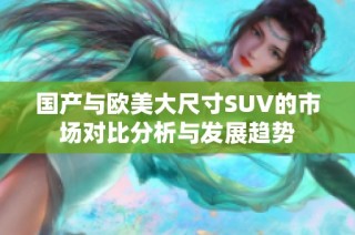 国产与欧美大尺寸SUV的市场对比分析与发展趋势