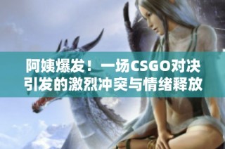 阿姨爆发！一场CSGO对决引发的激烈冲突与情绪释放