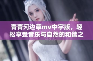 青青河边草mv中字版，轻松享受音乐与自然的和谐之美