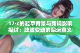 17·c的起草背景与新规影响探讨：政策变动的深远意义与未来展望