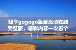 畅享gogogo免费高清在线完整版，精彩内容一次看个够