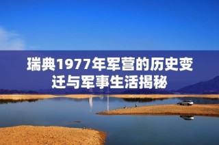 瑞典1977年军营的历史变迁与军事生活揭秘