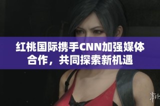 红桃国际携手CNN加强媒体合作，共同探索新机遇