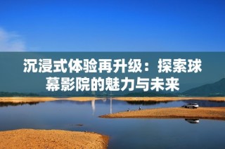 沉浸式体验再升级：探索球幕影院的魅力与未来