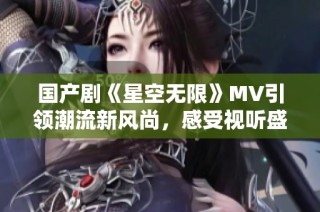 国产剧《星空无限》MV引领潮流新风尚，感受视听盛宴