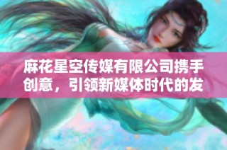 麻花星空传媒有限公司携手创意，引领新媒体时代的发展潮流