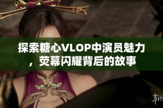 探索糖心VLOP中演员魅力，荧幕闪耀背后的故事