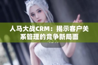 人马大战CRM：揭示客户关系管理的竞争新局面