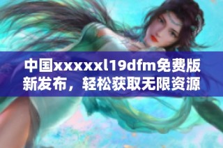 中国xxxxxl19dfm免费版新发布，轻松获取无限资源!