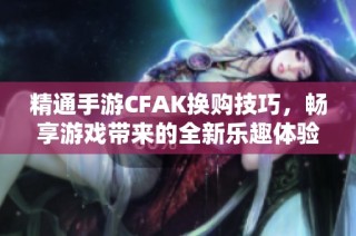 精通手游CFAK换购技巧，畅享游戏带来的全新乐趣体验