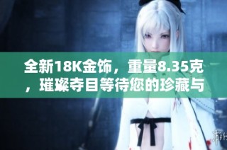 全新18K金饰，重量8.35克，璀璨夺目等待您的珍藏与欣赏