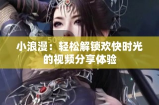 小浪漫：轻松解锁欢快时光的视频分享体验