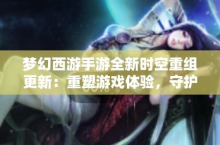 梦幻西游手游全新时空重组更新：重塑游戏体验，守护玩家心灵家园的崭新征程