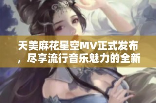 天美麻花星空MV正式发布，尽享流行音乐魅力的全新体验