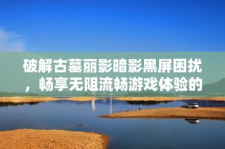 破解古墓丽影暗影黑屏困扰，畅享无阻流畅游戏体验的方法分享！