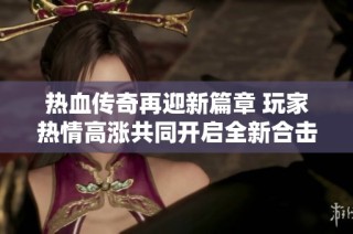 热血传奇再迎新篇章 玩家热情高涨共同开启全新合击服务器盛典