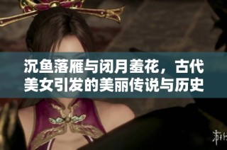 沉鱼落雁与闭月羞花，古代美女引发的美丽传说与历史人物探秘