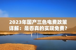 2023年国产三色电费政策详解：是否真的实现免费？