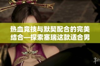 热血竞技与默契配合的完美结合—探索塞瑞这款适合男女玩家的挑战性休闲小游戏