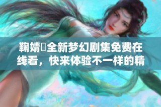 鞠婧祎全新梦幻剧集免费在线看，快来体验不一样的精彩故事