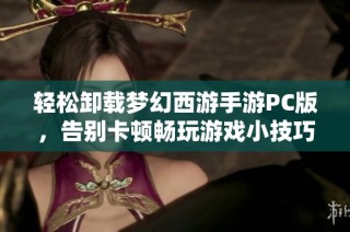 轻松卸载梦幻西游手游PC版，告别卡顿畅玩游戏小技巧