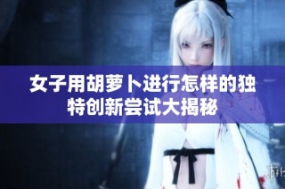 女子用胡萝卜进行怎样的独特创新尝试大揭秘