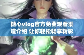 糖心vlog官方免费观看渠道介绍 让你轻松畅享精彩内容