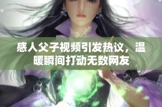 感人父子视频引发热议，温暖瞬间打动无数网友