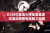 《CSGO高清大作全景呈现，沉浸式感受电竞魅力与激情》