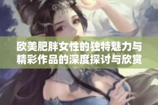 欧美肥胖女性的独特魅力与精彩作品的深度探讨与欣赏