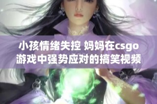 小孩情绪失控 妈妈在csgo游戏中强势应对的搞笑视频