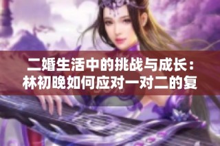 二婚生活中的挑战与成长：林初晚如何应对一对二的复杂关系