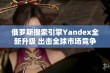 俄罗斯搜索引擎Yandex全新升级 出击全球市场竞争再显雄风