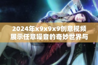 2024年x9x9x9创意视频展示任意噪音的奇妙世界与奇特效果