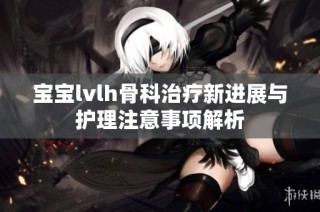 宝宝lvlh骨科治疗新进展与护理注意事项解析