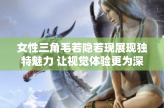 女性三角毛若隐若现展现独特魅力 让视觉体验更为深刻和丰富