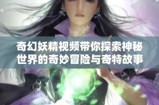 奇幻妖精视频带你探索神秘世界的奇妙冒险与奇特故事