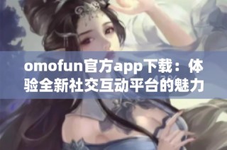 omofun官方app下载：体验全新社交互动平台的魅力与乐趣