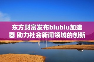 东方财富发布biubiu加速器 助力社会新闻领域的创新发展