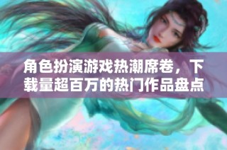 角色扮演游戏热潮席卷，下载量超百万的热门作品盘点