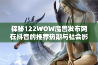 探秘122WOW魔兽发布网在抖音的推荐热潮与社会影响分析