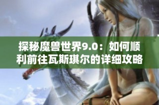 探秘魔兽世界9.0：如何顺利前往瓦斯琪尔的详细攻略解析