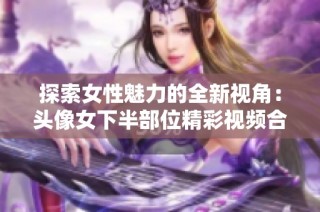 探索女性魅力的全新视角：头像女下半部位精彩视频合集