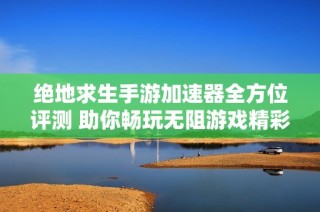 绝地求生手游加速器全方位评测 助你畅玩无阻游戏精彩