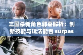 三国杀新角色郭嘉解析：创新技能与玩法能否 surpass 经典角色