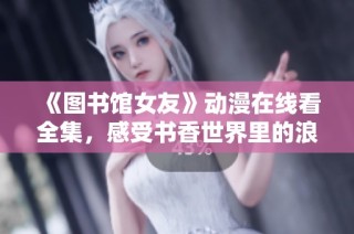 《图书馆女友》动漫在线看全集，感受书香世界里的浪漫故事