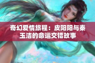 奇幻爱情旅程：皮阳阳与秦玉洁的命运交错故事